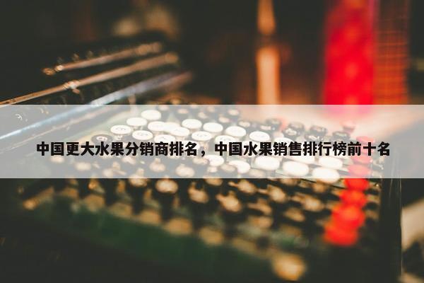 中国更大水果分销商排名，中国水果销售排行榜前十名