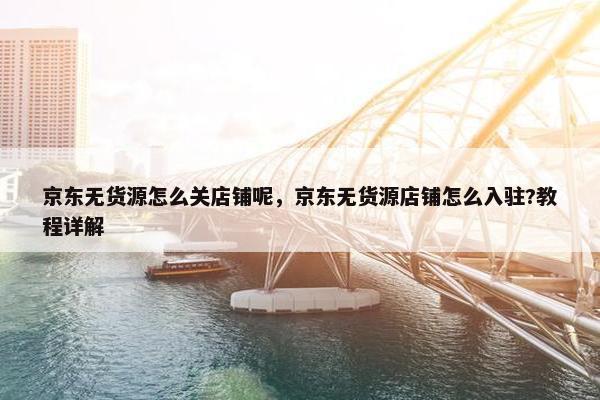 京东无货源怎么关店铺呢，京东无货源店铺怎么入驻?教程详解