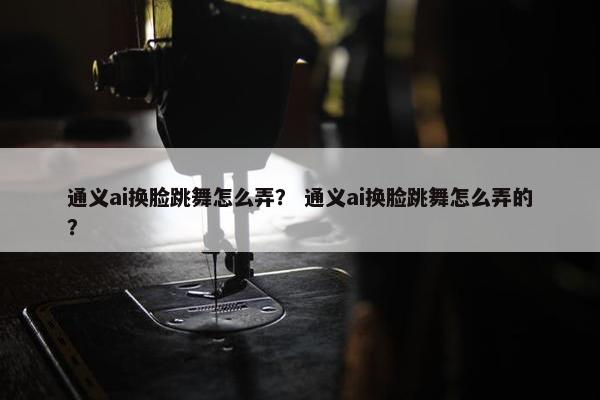 通义ai换脸跳舞怎么弄？ 通义ai换脸跳舞怎么弄的？