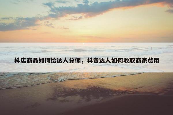 抖店商品如何给达人分佣，抖音达人如何收取商家费用
