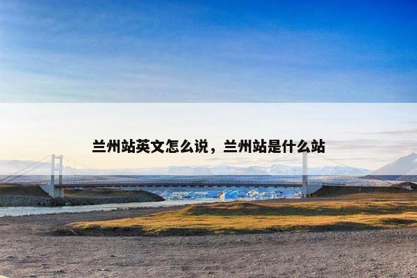 兰州站英文怎么说，兰州站是什么站