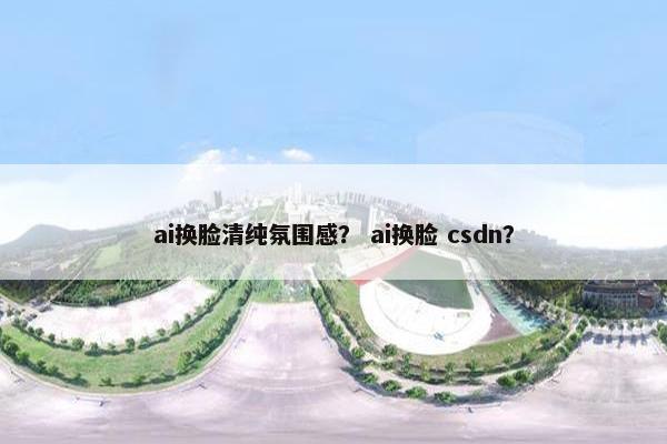 ai换脸清纯氛围感？ ai换脸 csdn？