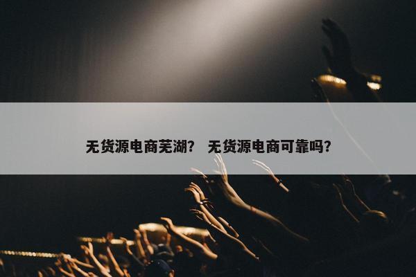 无货源电商芜湖？ 无货源电商可靠吗？