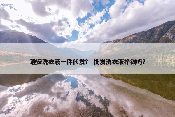 淮安洗衣液一件代发？ 批发洗衣液挣钱吗？