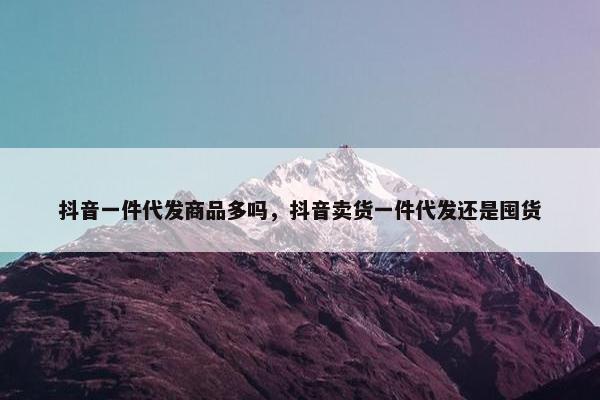 抖音一件代发商品多吗，抖音卖货一件代发还是囤货