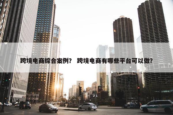 跨境电商综合案例？ 跨境电商有哪些平台可以做？