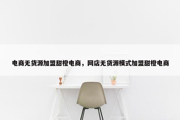 电商无货源加盟甜橙电商，网店无货源模式加盟甜橙电商