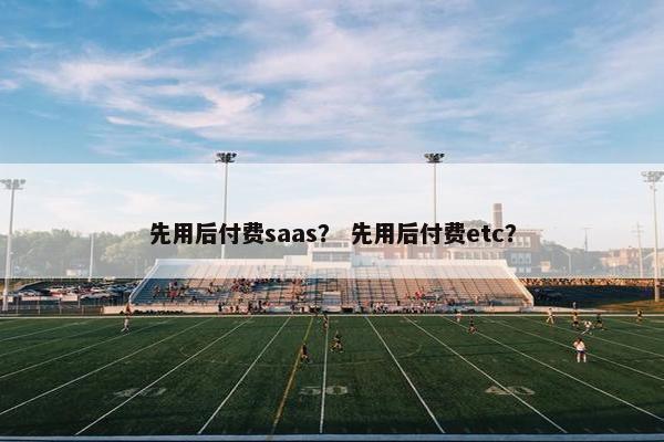先用后付费saas？ 先用后付费etc？