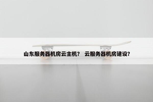 山东服务器机房云主机？ 云服务器机房建设？