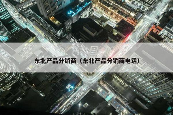 东北产品分销商（东北产品分销商电话）