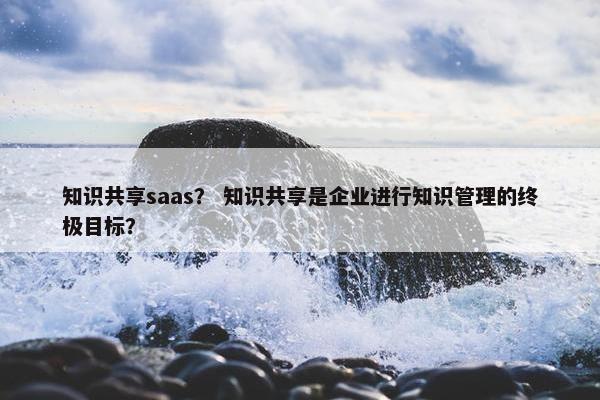 知识共享saas？ 知识共享是企业进行知识管理的终极目标？