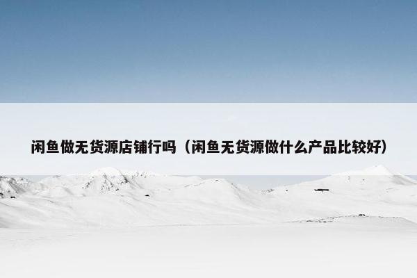 闲鱼做无货源店铺行吗（闲鱼无货源做什么产品比较好）