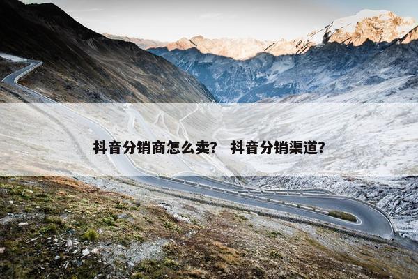 抖音分销商怎么卖？ 抖音分销渠道？