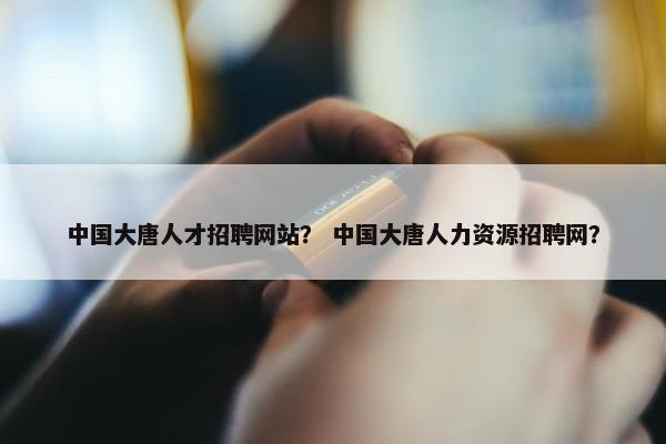 中国大唐人才招聘网站？ 中国大唐人力资源招聘网？