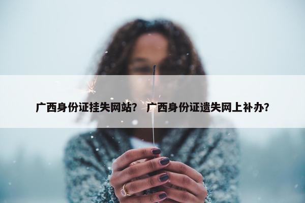 广西身份证挂失网站？ 广西身份证遗失网上补办？