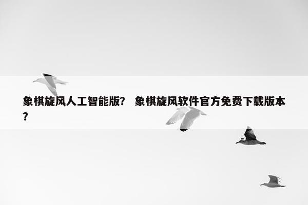 象棋旋风人工智能版？ 象棋旋风软件官方免费下载版本？