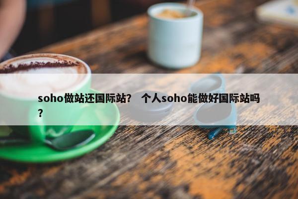 soho做站还国际站？ 个人soho能做好国际站吗？