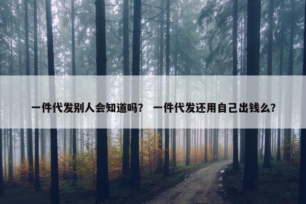 一件代发别人会知道吗？ 一件代发还用自己出钱么？