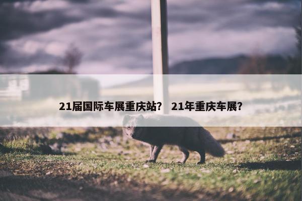 21届国际车展重庆站？ 21年重庆车展？