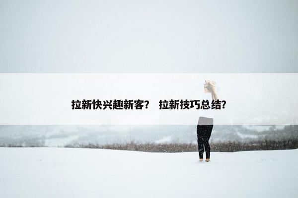 拉新快兴趣新客？ 拉新技巧总结？