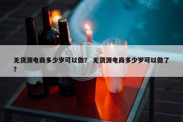 无货源电商多少岁可以做？ 无货源电商多少岁可以做了？