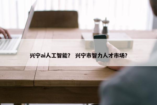 兴宁ai人工智能? 兴宁市智力人才市场?