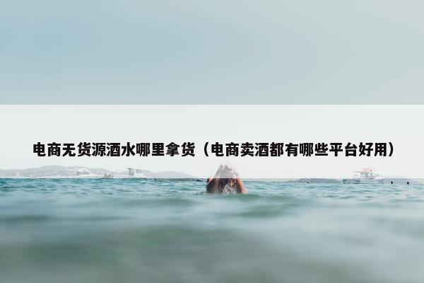 电商无货源酒水哪里拿货（电商卖酒都有哪些平台好用）