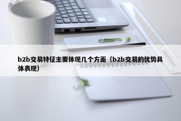 b2b交易特征主要体现几个方面（b2b交易的优势具体表现）
