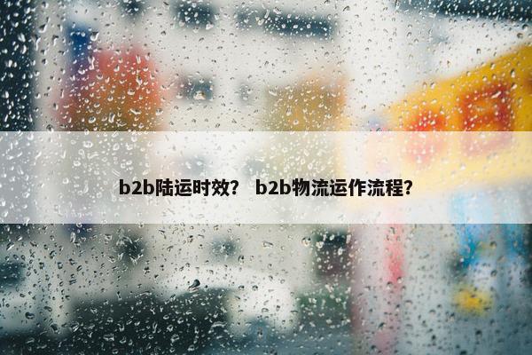 b2b陆运时效? b2b物流运作流程?