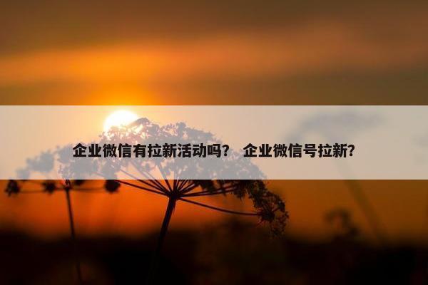 企业微信有拉新活动吗？ 企业微信号拉新？