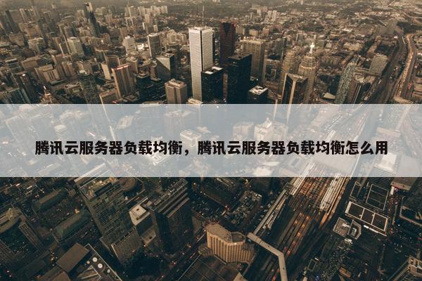 腾讯云服务器负载均衡，腾讯云服务器负载均衡怎么用