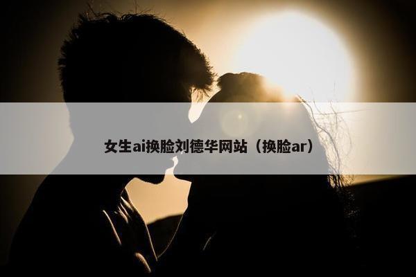 女生ai换脸刘德华网站（换脸ar）