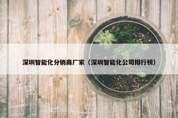 深圳智能化分销商厂家（深圳智能化公司排行榜）