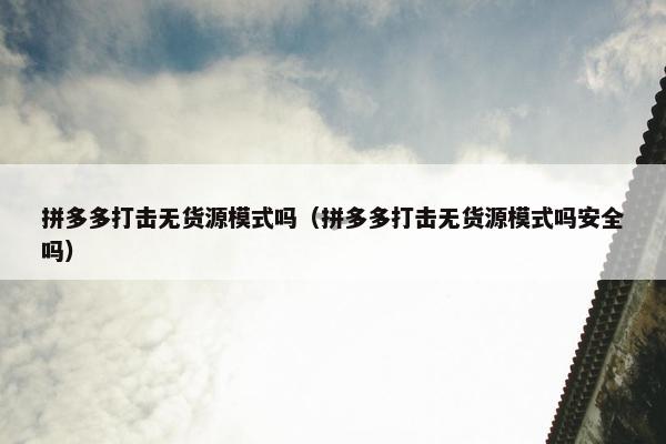 拼多多打击无货源模式吗（拼多多打击无货源模式吗安全吗）