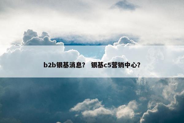 b2b银基消息？ 银基c5营销中心？