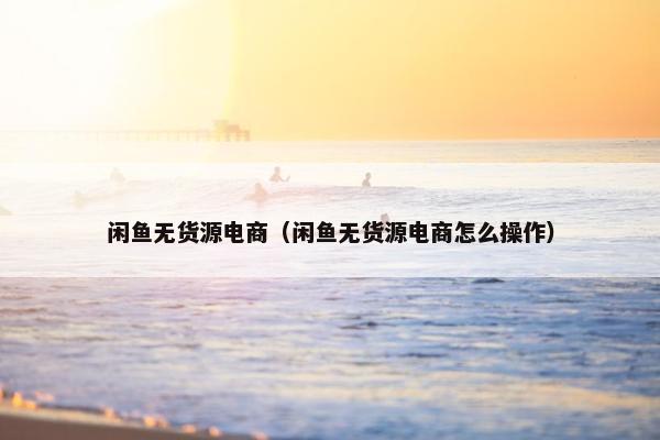 闲鱼无货源电商（闲鱼无货源电商怎么操作）