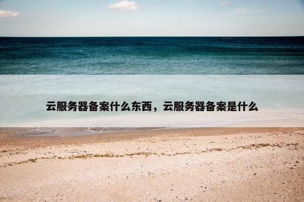 云服务器备案什么东西，云服务器备案是什么