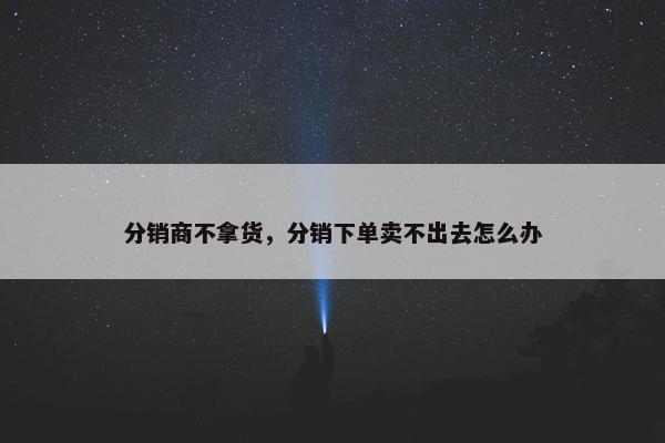 分销商不拿货,分销下单卖不出去怎么办