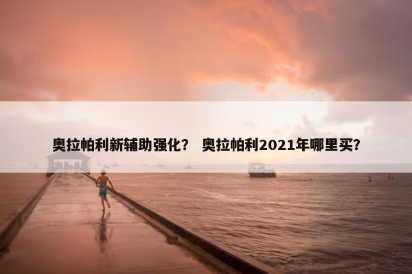 奥拉帕利新辅助强化？ 奥拉帕利2021年哪里买？