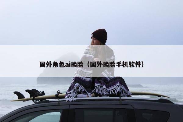 国外角色ai换脸(国外换脸手机软件)