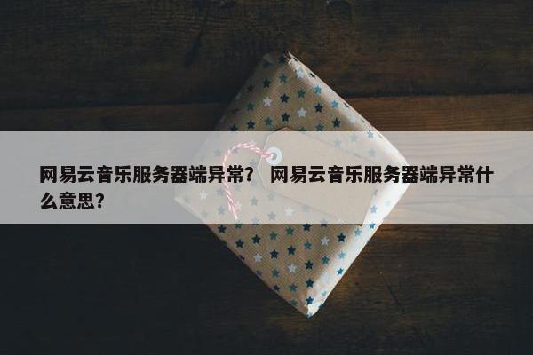 网易云音乐服务器端异常？ 网易云音乐服务器端异常什么意思？