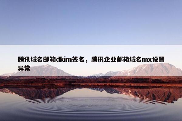 腾讯域名邮箱dkim签名,腾讯企业邮箱域名mx设置异常