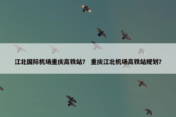 江北国际机场重庆高铁站？ 重庆江北机场高铁站规划？