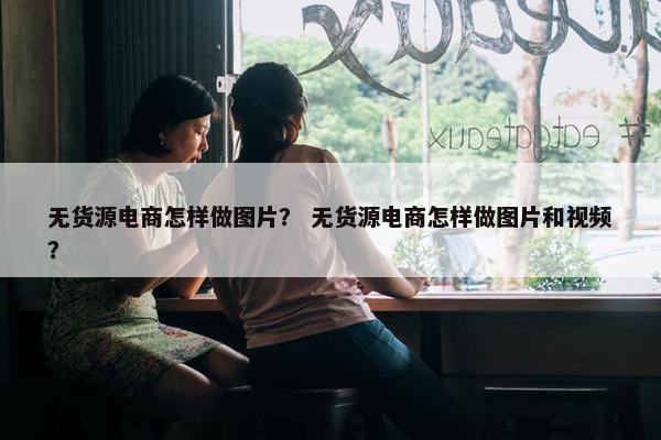 无货源电商怎样做图片? 无货源电商怎样做图片和视频?