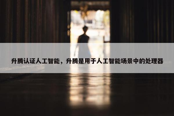 升腾认证人工智能,升腾是用于人工智能场景中的处理器 升腾认证人工智能,升腾是用于人工智能场景中的处理器