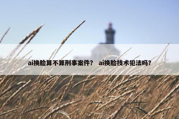 ai换脸算不算刑事案件？ ai换脸技术犯法吗？
