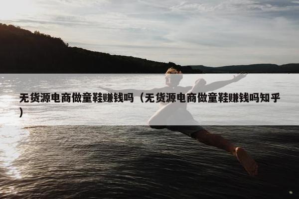 无货源电商做童鞋赚钱吗(无货源电商做童鞋赚钱吗知乎)