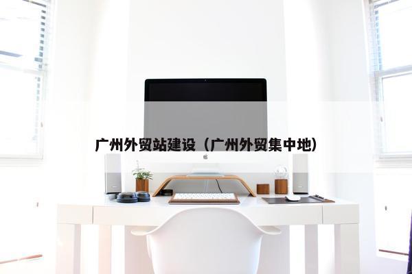 广州外贸站建设（广州外贸集中地）