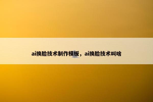 ai换脸技术制作模板，ai换脸技术叫啥