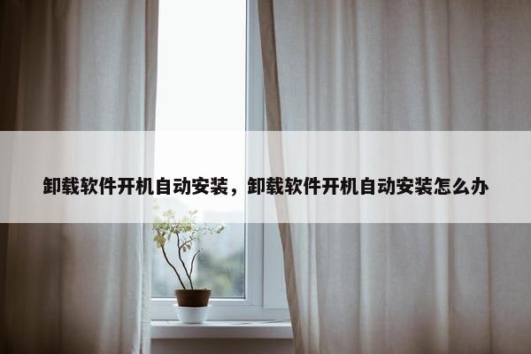 卸载软件开机自动安装，卸载软件开机自动安装怎么办
